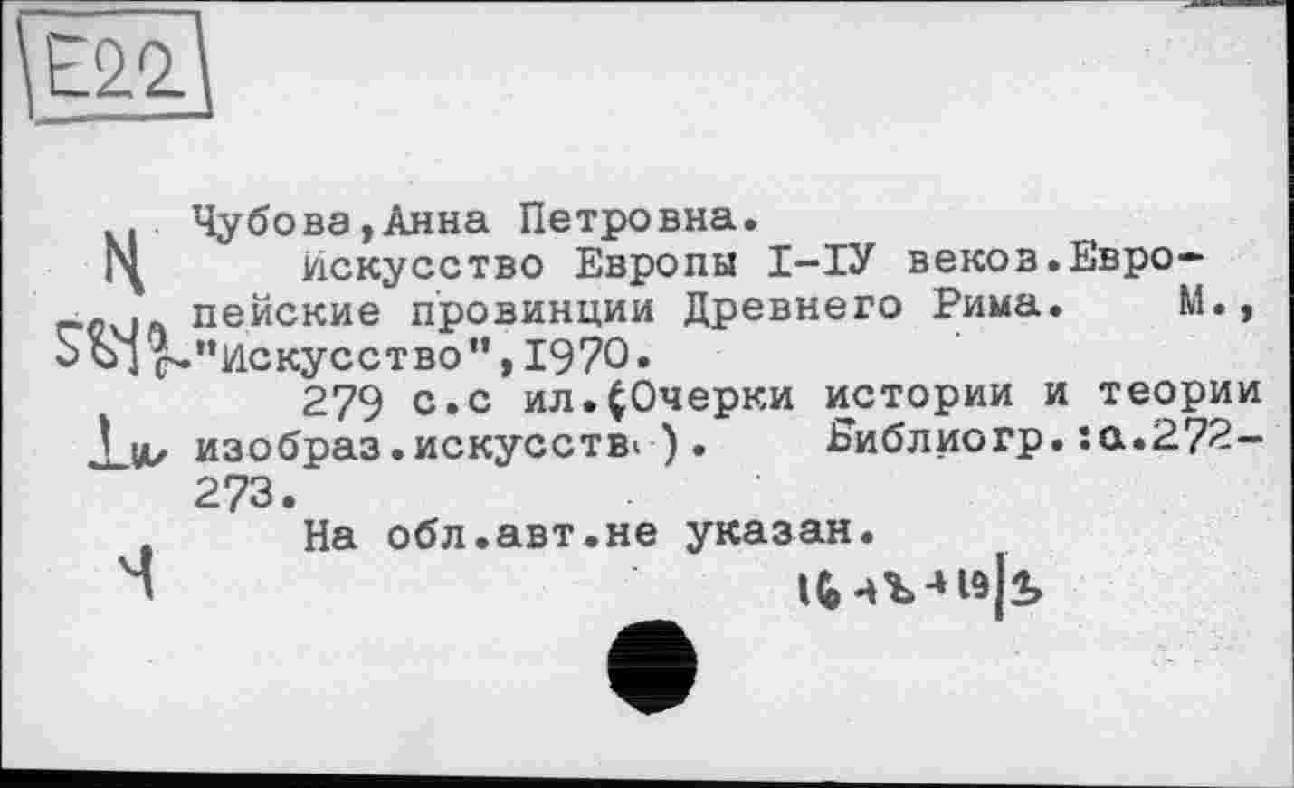 ﻿\Е22.
. Чу бо ва, Анна Петровна.
Искусство Европы І-ІУ веков.Евро-_.о . пейские провинции Древнего Рима. М., Ж’’Искусство”, 1970»
279 с.с ил.^Очерки истории и теории JjA/ изобраз.искусств* ) . Еиблиогр. :а.272—
273
На обл.авт.не указан.